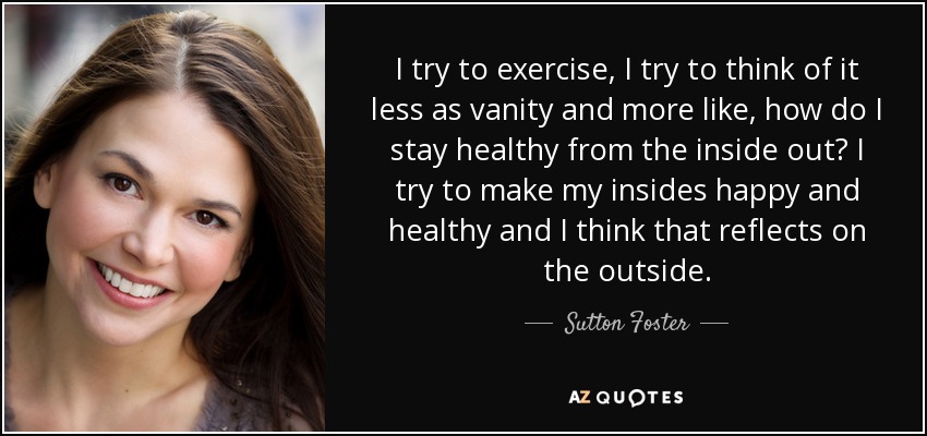 I try to exercise, I try to think of it less as vanity and more like, how do I stay healthy from the inside out? I try to make my insides happy and healthy and I think that reflects on the outside. - Sutton Foster