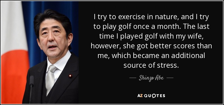 I try to exercise in nature, and I try to play golf once a month. The last time I played golf with my wife, however, she got better scores than me, which became an additional source of stress. - Shinzo Abe