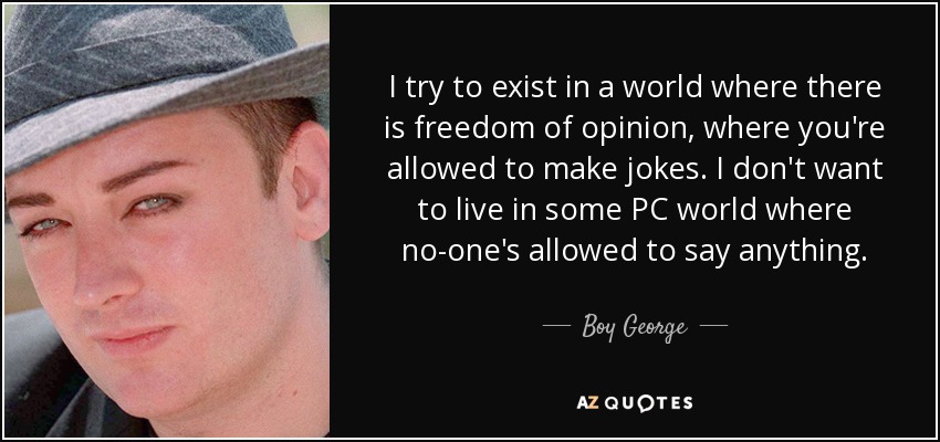 I try to exist in a world where there is freedom of opinion, where you're allowed to make jokes. I don't want to live in some PC world where no-one's allowed to say anything. - Boy George