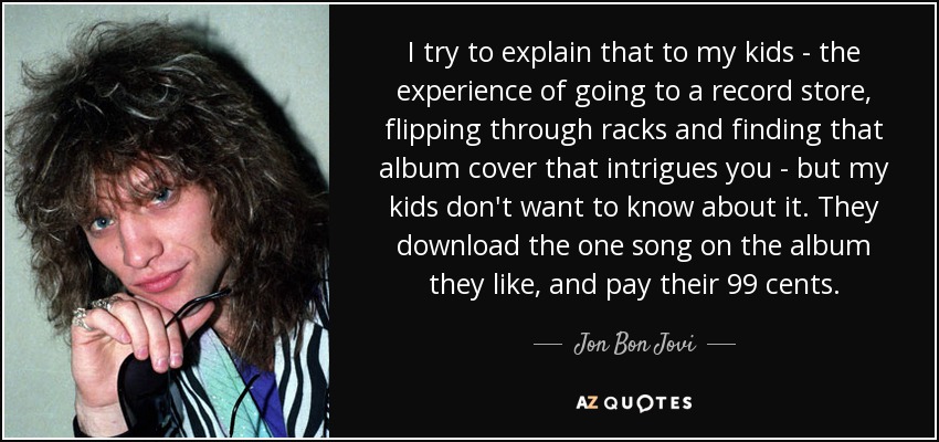 I try to explain that to my kids - the experience of going to a record store, flipping through racks and finding that album cover that intrigues you - but my kids don't want to know about it. They download the one song on the album they like, and pay their 99 cents. - Jon Bon Jovi