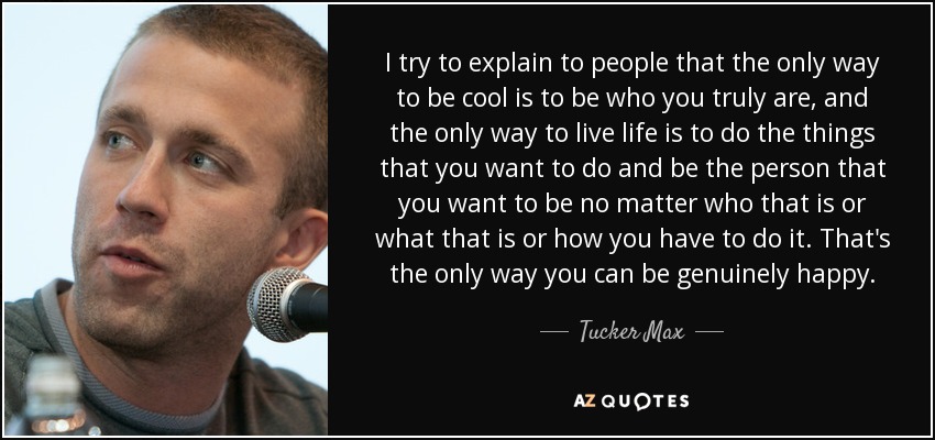 I try to explain to people that the only way to be cool is to be who you truly are, and the only way to live life is to do the things that you want to do and be the person that you want to be no matter who that is or what that is or how you have to do it. That's the only way you can be genuinely happy. - Tucker Max