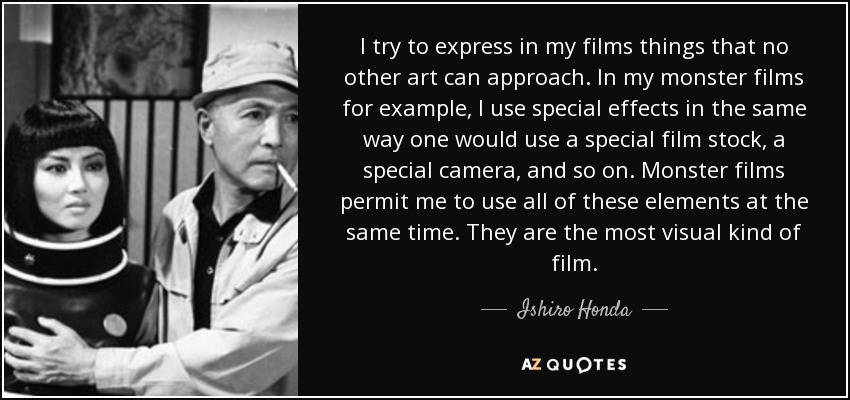 I try to express in my films things that no other art can approach. In my monster films for example, I use special effects in the same way one would use a special film stock, a special camera, and so on. Monster films permit me to use all of these elements at the same time. They are the most visual kind of film. - Ishiro Honda