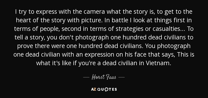 I try to express with the camera what the story is, to get to the heart of the story with picture. In battle I look at things first in terms of people, second in terms of strategies or casualties... To tell a story, you don't photograph one hundred dead civilians to prove there were one hundred dead civilians. You photograph one dead civilian with an expression on his face that says, This is what it's like if you're a dead civilian in Vietnam. - Horst Faas
