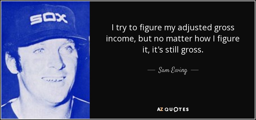 I try to figure my adjusted gross income, but no matter how I figure it, it's still gross. - Sam Ewing