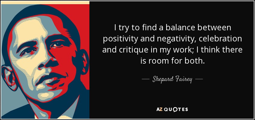 I try to find a balance between positivity and negativity, celebration and critique in my work; I think there is room for both. - Shepard Fairey
