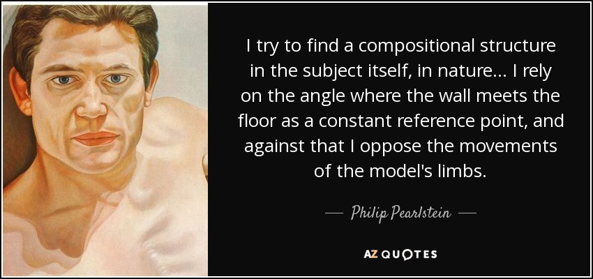 I try to find a compositional structure in the subject itself, in nature... I rely on the angle where the wall meets the floor as a constant reference point, and against that I oppose the movements of the model's limbs. - Philip Pearlstein