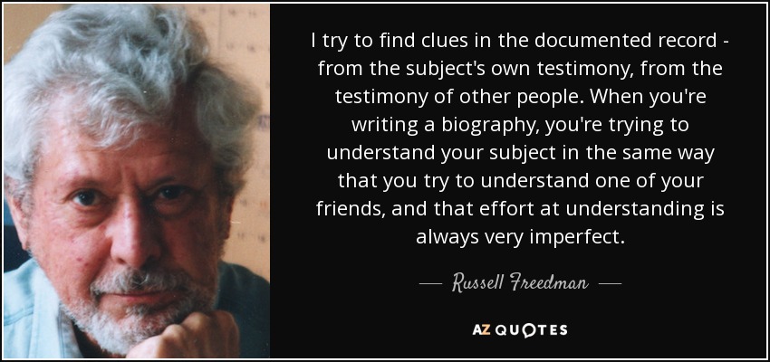 I try to ﬁnd clues in the documented record - from the subject's own testimony, from the testimony of other people. When you're writing a biography, you're trying to understand your subject in the same way that you try to understand one of your friends, and that effort at understanding is always very imperfect. - Russell Freedman
