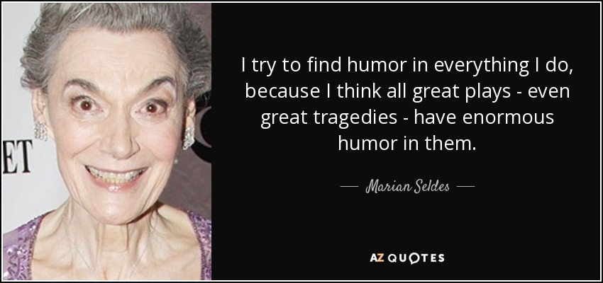 I try to find humor in everything I do, because I think all great plays - even great tragedies - have enormous humor in them. - Marian Seldes