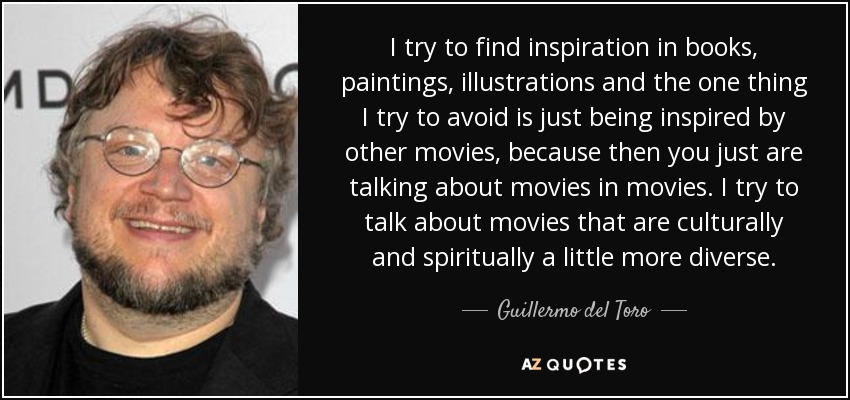I try to find inspiration in books, paintings, illustrations and the one thing I try to avoid is just being inspired by other movies, because then you just are talking about movies in movies. I try to talk about movies that are culturally and spiritually a little more diverse. - Guillermo del Toro