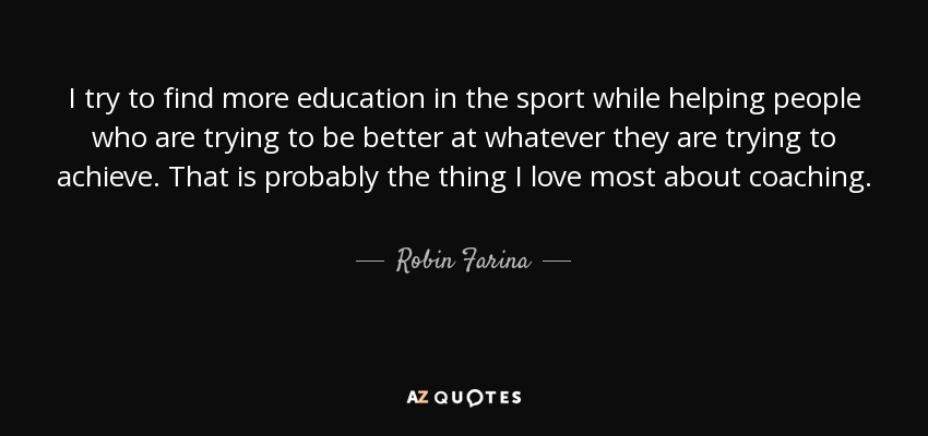 I try to find more education in the sport while helping people who are trying to be better at whatever they are trying to achieve. That is probably the thing I love most about coaching. - Robin Farina