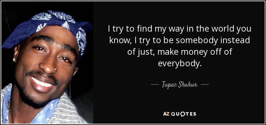 I try to find my way in the world you know, I try to be somebody instead of just, make money off of everybody. - Tupac Shakur