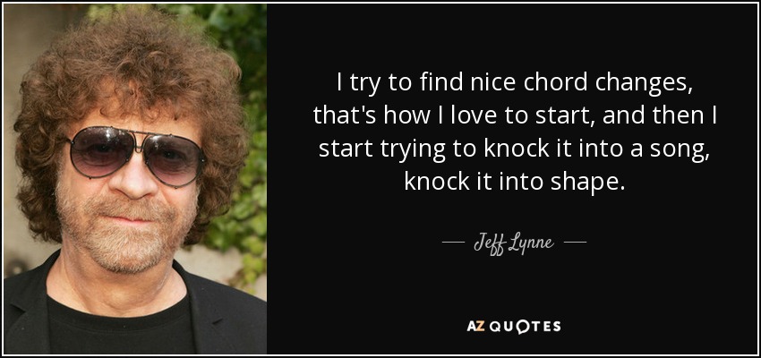 I try to find nice chord changes, that's how I love to start, and then I start trying to knock it into a song, knock it into shape. - Jeff Lynne