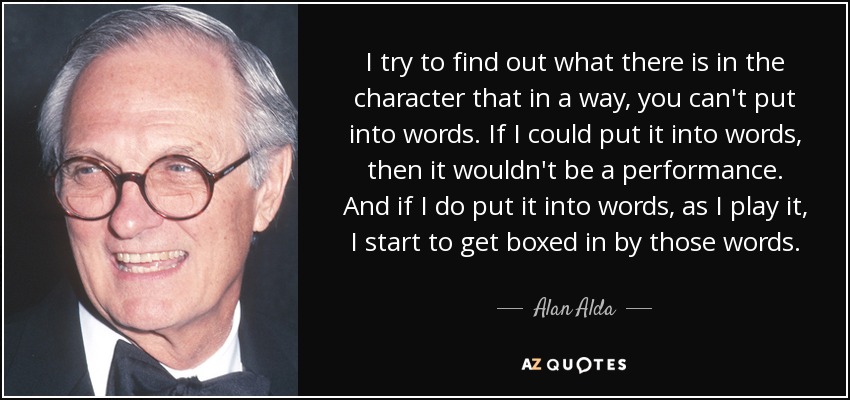 I try to find out what there is in the character that in a way, you can't put into words. If I could put it into words, then it wouldn't be a performance. And if I do put it into words, as I play it, I start to get boxed in by those words. - Alan Alda