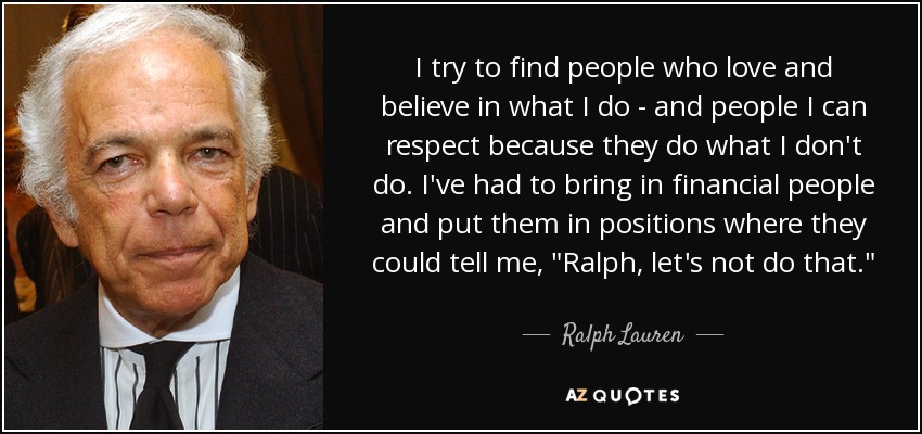 I try to find people who love and believe in what I do - and people I can respect because they do what I don't do. I've had to bring in financial people and put them in positions where they could tell me, 