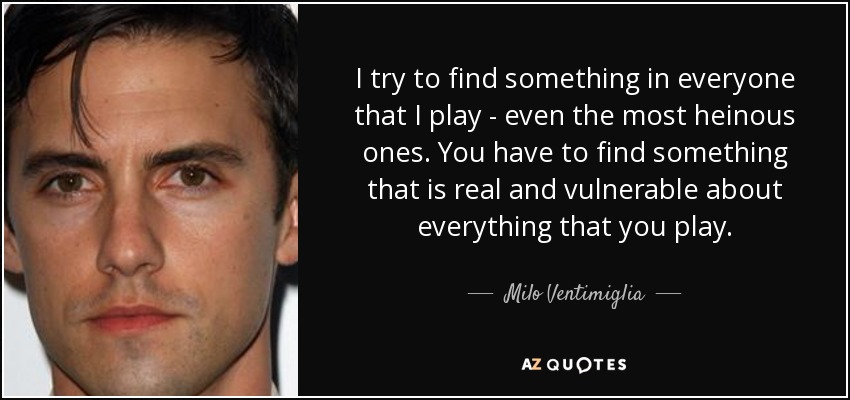 I try to find something in everyone that I play - even the most heinous ones. You have to find something that is real and vulnerable about everything that you play. - Milo Ventimiglia