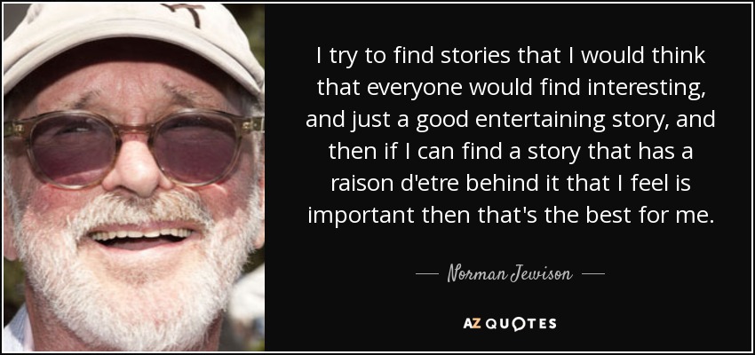 I try to find stories that I would think that everyone would find interesting, and just a good entertaining story, and then if I can find a story that has a raison d'etre behind it that I feel is important then that's the best for me. - Norman Jewison