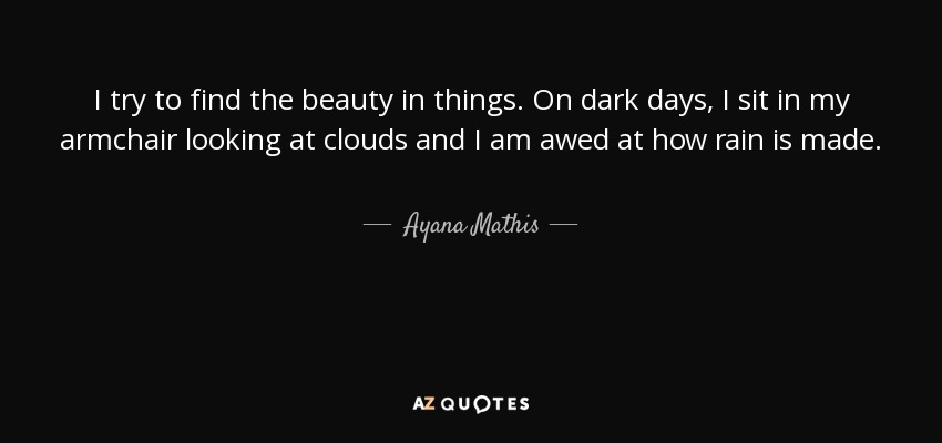 I try to find the beauty in things. On dark days, I sit in my armchair looking at clouds and I am awed at how rain is made. - Ayana Mathis