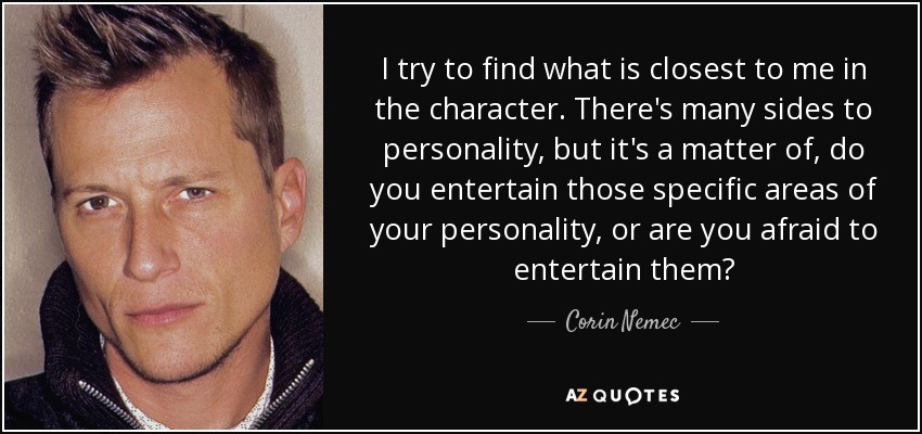 I try to find what is closest to me in the character. There's many sides to personality, but it's a matter of, do you entertain those specific areas of your personality, or are you afraid to entertain them? - Corin Nemec