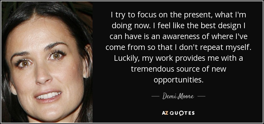 I try to focus on the present, what I'm doing now. I feel like the best design I can have is an awareness of where I've come from so that I don't repeat myself. Luckily, my work provides me with a tremendous source of new opportunities. - Demi Moore