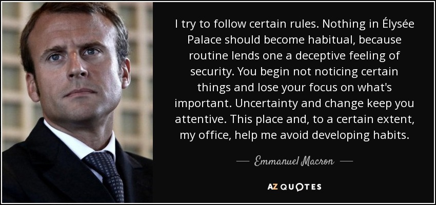 I try to follow certain rules. Nothing in Élysée Palace should become habitual, because routine lends one a deceptive feeling of security. You begin not noticing certain things and lose your focus on what's important. Uncertainty and change keep you attentive. This place and, to a certain extent, my office, help me avoid developing habits. - Emmanuel Macron