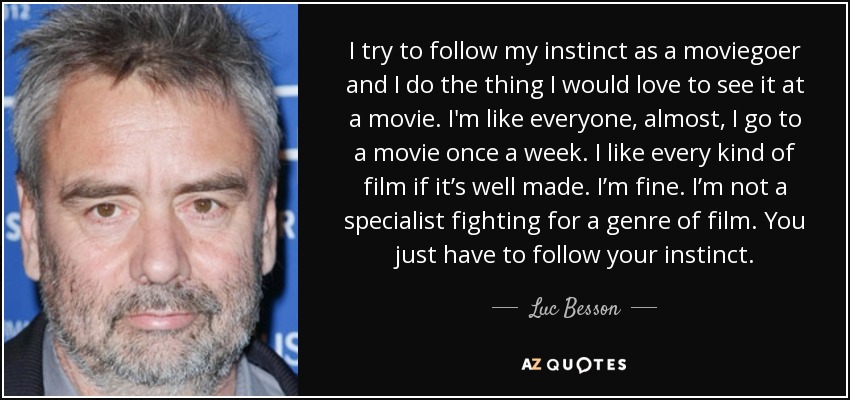 I try to follow my instinct as a moviegoer and I do the thing I would love to see it at a movie. I'm like everyone, almost, I go to a movie once a week. I like every kind of film if it’s well made. I’m fine. I’m not a specialist fighting for a genre of film. You just have to follow your instinct. - Luc Besson