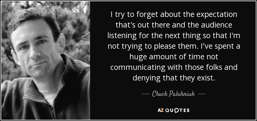 I try to forget about the expectation that's out there and the audience listening for the next thing so that I'm not trying to please them. I've spent a huge amount of time not communicating with those folks and denying that they exist. - Chuck Palahniuk