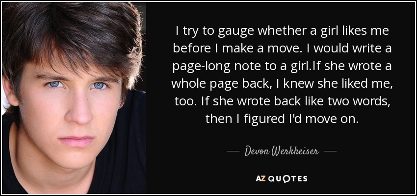 I try to gauge whether a girl likes me before I make a move. I would write a page-long note to a girl.If she wrote a whole page back, I knew she liked me, too. If she wrote back like two words, then I figured I'd move on. - Devon Werkheiser