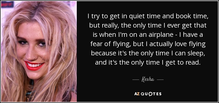 I try to get in quiet time and book time, but really, the only time I ever get that is when I'm on an airplane - I have a fear of flying, but I actually love flying because it's the only time I can sleep, and it's the only time I get to read. - Kesha