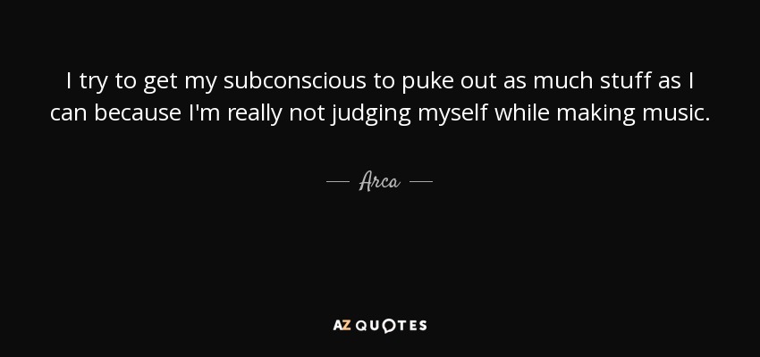 I try to get my subconscious to puke out as much stuff as I can because I'm really not judging myself while making music. - Arca