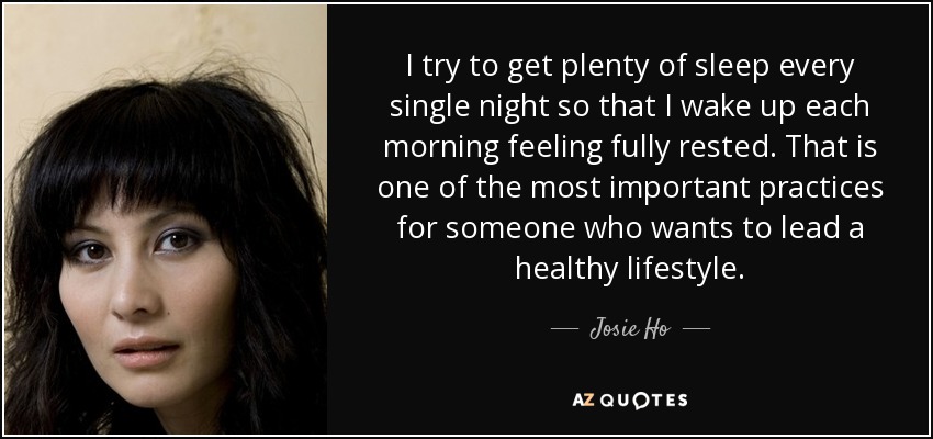 I try to get plenty of sleep every single night so that I wake up each morning feeling fully rested. That is one of the most important practices for someone who wants to lead a healthy lifestyle. - Josie Ho