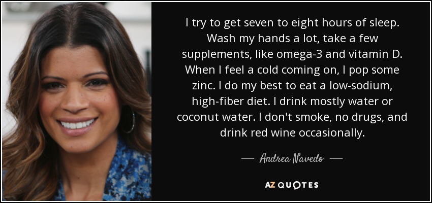 I try to get seven to eight hours of sleep. Wash my hands a lot, take a few supplements, like omega-3 and vitamin D. When I feel a cold coming on, I pop some zinc. I do my best to eat a low-sodium, high-fiber diet. I drink mostly water or coconut water. I don't smoke, no drugs, and drink red wine occasionally. - Andrea Navedo