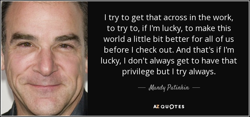 I try to get that across in the work, to try to, if I'm lucky, to make this world a little bit better for all of us before I check out. And that's if I'm lucky, I don't always get to have that privilege but I try always. - Mandy Patinkin