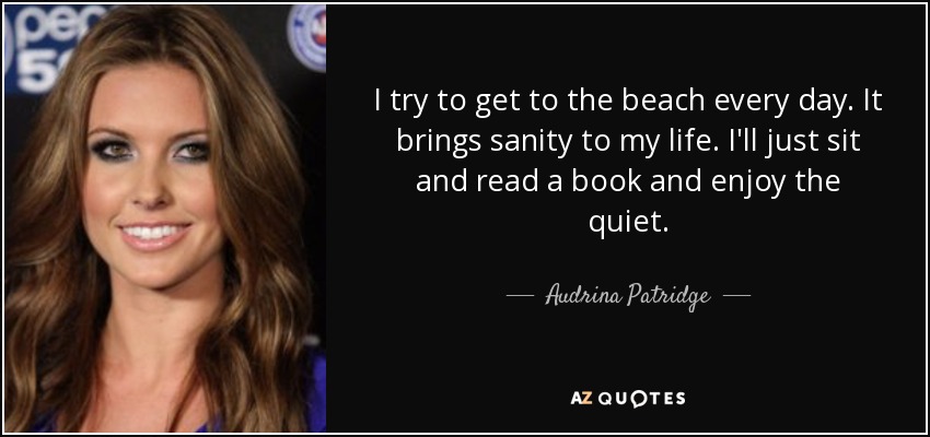 I try to get to the beach every day. It brings sanity to my life. I'll just sit and read a book and enjoy the quiet. - Audrina Patridge