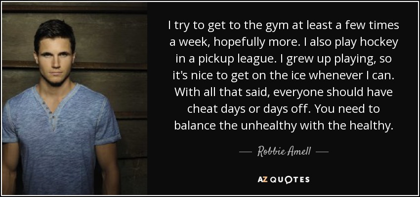 I try to get to the gym at least a few times a week, hopefully more. I also play hockey in a pickup league. I grew up playing, so it's nice to get on the ice whenever I can. With all that said, everyone should have cheat days or days off. You need to balance the unhealthy with the healthy. - Robbie Amell