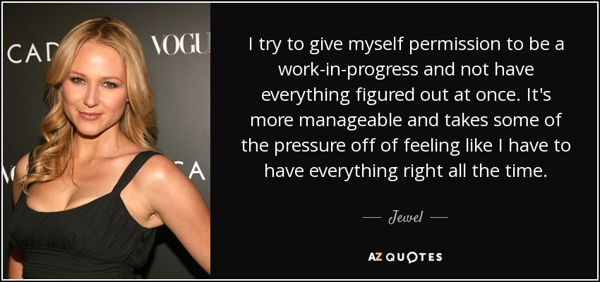 I try to give myself permission to be a work-in-progress and not have everything figured out at once. It's more manageable and takes some of the pressure off of feeling like I have to have everything right all the time. - Jewel