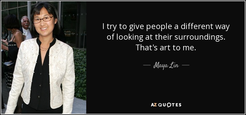 I try to give people a different way of looking at their surroundings. That's art to me. - Maya Lin