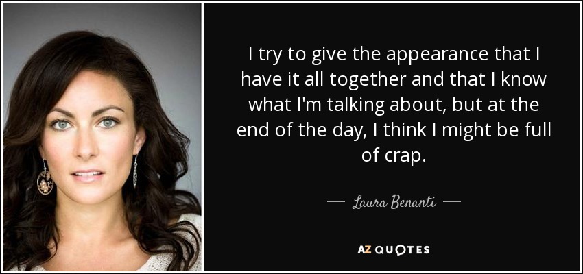 I try to give the appearance that I have it all together and that I know what I'm talking about, but at the end of the day, I think I might be full of crap. - Laura Benanti