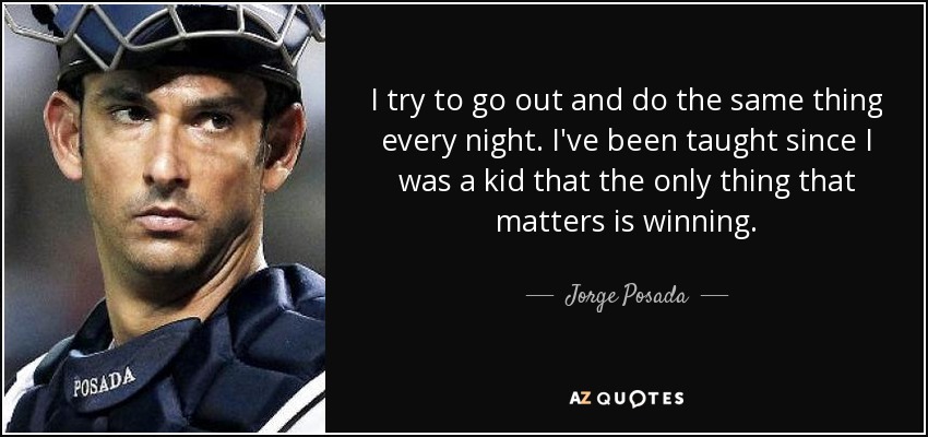 I try to go out and do the same thing every night. I've been taught since I was a kid that the only thing that matters is winning. - Jorge Posada