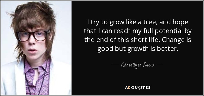 I try to grow like a tree, and hope that I can reach my full potential by the end of this short life. Change is good but growth is better. - Christofer Drew