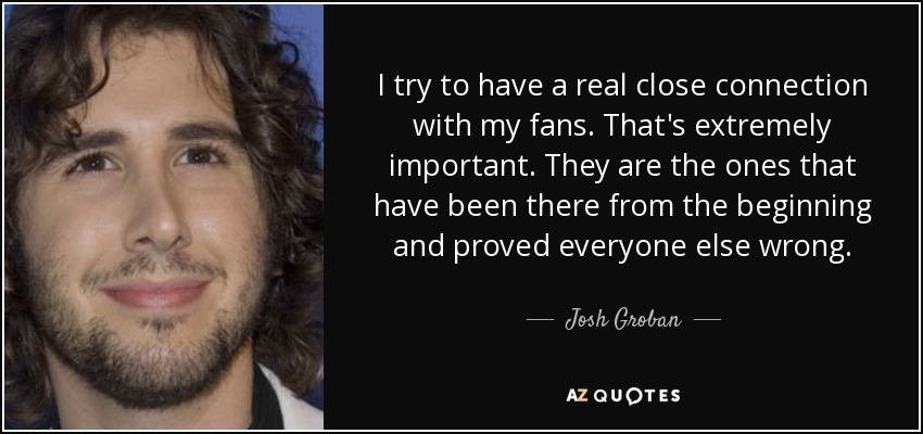 I try to have a real close connection with my fans. That's extremely important. They are the ones that have been there from the beginning and proved everyone else wrong. - Josh Groban