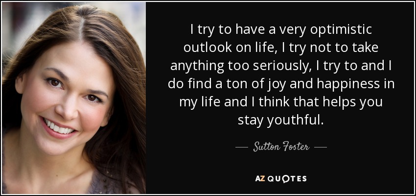 I try to have a very optimistic outlook on life, I try not to take anything too seriously, I try to and I do find a ton of joy and happiness in my life and I think that helps you stay youthful. - Sutton Foster