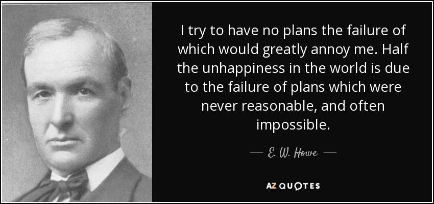 I try to have no plans the failure of which would greatly annoy me. Half the unhappiness in the world is due to the failure of plans which were never reasonable, and often impossible. - E. W. Howe