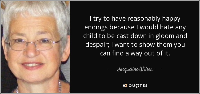 I try to have reasonably happy endings because I would hate any child to be cast down in gloom and despair; I want to show them you can find a way out of it. - Jacqueline Wilson