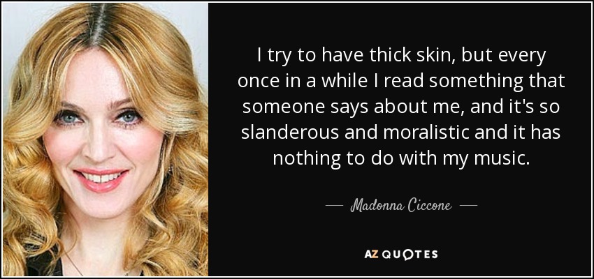 I try to have thick skin, but every once in a while I read something that someone says about me, and it's so slanderous and moralistic and it has nothing to do with my music. - Madonna Ciccone