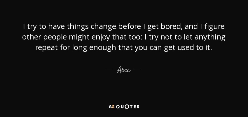 I try to have things change before I get bored, and I figure other people might enjoy that too; I try not to let anything repeat for long enough that you can get used to it. - Arca