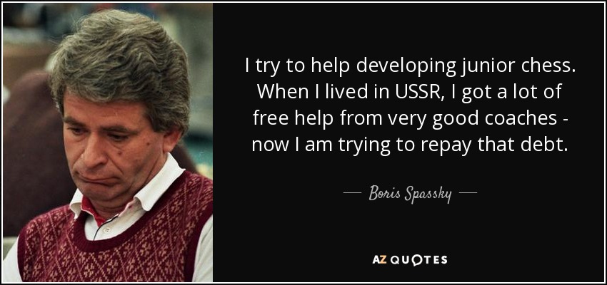 I try to help developing junior chess. When I lived in USSR, I got a lot of free help from very good coaches - now I am trying to repay that debt. - Boris Spassky