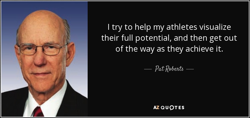 I try to help my athletes visualize their full potential, and then get out of the way as they achieve it. - Pat Roberts
