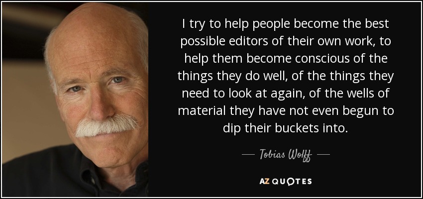 I try to help people become the best possible editors of their own work, to help them become conscious of the things they do well, of the things they need to look at again, of the wells of material they have not even begun to dip their buckets into. - Tobias Wolff