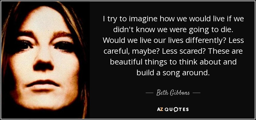 I try to imagine how we would live if we didn't know we were going to die. Would we live our lives differently? Less careful, maybe? Less scared? These are beautiful things to think about and build a song around. - Beth Gibbons