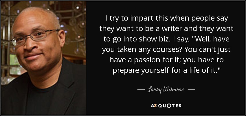 I try to impart this when people say they want to be a writer and they want to go into show biz. I say, 